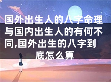 国外出生人的八字命理与国内出生人的有何不同,国外出生的八字到底怎么算