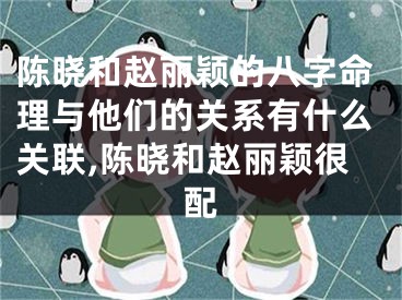 陈晓和赵丽颖的八字命理与他们的关系有什么关联,陈晓和赵丽颖很配