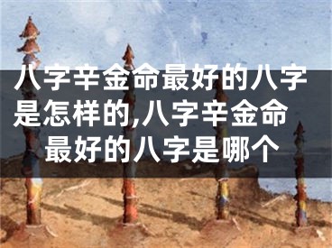 八字辛金命最好的八字是怎样的,八字辛金命最好的八字是哪个