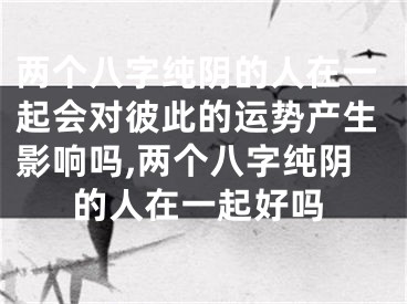 两个八字纯阴的人在一起会对彼此的运势产生影响吗,两个八字纯阴的人在一起好吗