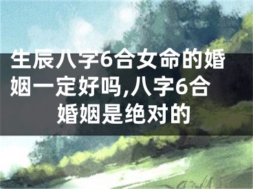 生辰八字6合女命的婚姻一定好吗,八字6合婚姻是绝对的
