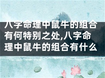 八字命理中鼠牛的组合有何特别之处,八字命理中鼠牛的组合有什么