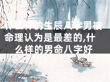 什么样的生辰八字男被命理认为是最差的,什么样的男命八字好