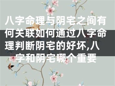八字命理与阴宅之间有何关联如何通过八字命理判断阴宅的好坏,八字和阴宅哪个重要