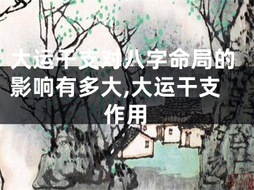 大运干支对八字命局的影响有多大,大运干支作用