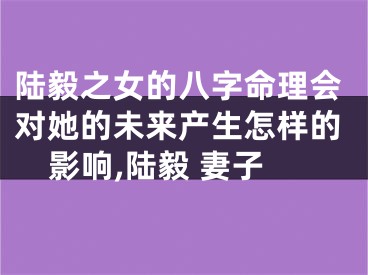 陆毅之女的八字命理会对她的未来产生怎样的影响,陆毅 妻子