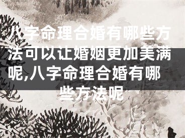 八字命理合婚有哪些方法可以让婚姻更加美满呢,八字命理合婚有哪些方法呢