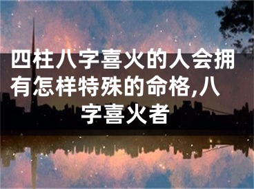 四柱八字喜火的人会拥有怎样特殊的命格,八字喜火者