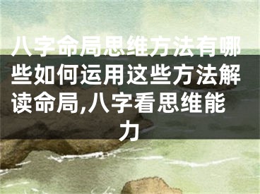 八字命局思维方法有哪些如何运用这些方法解读命局,八字看思维能力