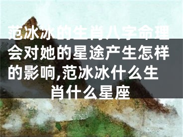 范冰冰的生肖八字命理会对她的星途产生怎样的影响,范冰冰什么生肖什么星座