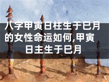 八字甲寅日柱生于巳月的女性命运如何,甲寅日主生于巳月