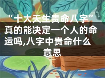 “十大天生贵命八字”真的能决定一个人的命运吗,八字中贵命什么意思