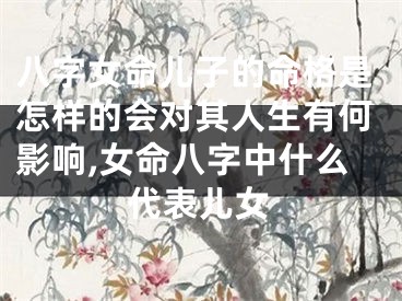 八字女命儿子的命格是怎样的会对其人生有何影响,女命八字中什么代表儿女