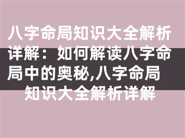 八字命局知识大全解析详解：如何解读八字命局中的奥秘,八字命局知识大全解析详解