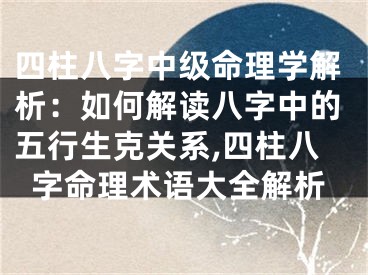 四柱八字中级命理学解析:如何解读八字中的五行生克关系,四柱八字命理术语大全解析
