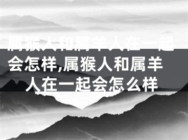 属猴人和属羊人在一起会怎样,属猴人和属羊人在一起会怎么样