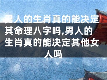 男人的生肖真的能决定其命理八字吗,男人的生肖真的能决定其他女人吗