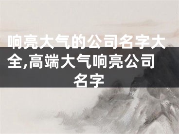 响亮大气的公司名字大全,高端大气响亮公司名字