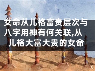 女命从儿格富贵层次与八字用神有何关联,从儿格大富大贵的女命