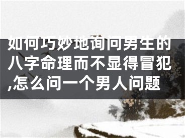 如何巧妙地询问男生的八字命理而不显得冒犯,怎么问一个男人问题