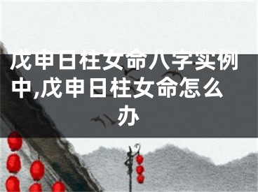 戊申日柱女命八字实例中,戊申日柱女命怎么办