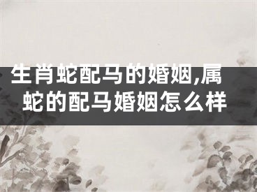 生肖蛇配马的婚姻,属蛇的配马婚姻怎么样