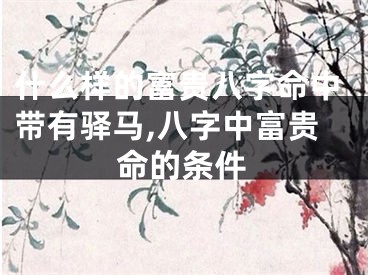 什么样的富贵八字命中带有驿马,八字中富贵命的条件