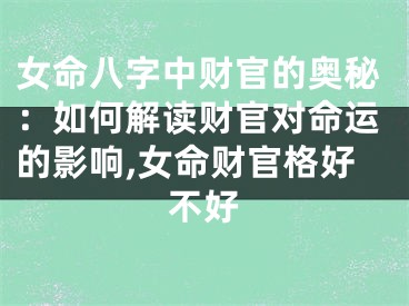 女命八字中财官的奥秘:如何解读财官对命运的影响,女命财官格好不好