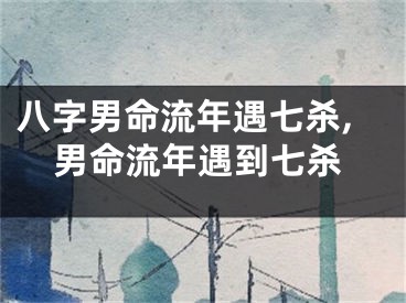 八字男命流年遇七杀,男命流年遇到七杀