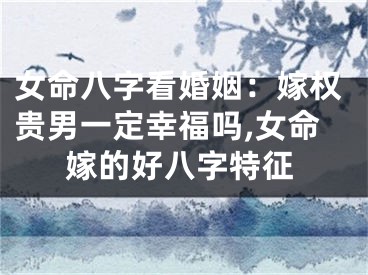 女命八字看婚姻:嫁权贵男一定幸福吗,女命嫁的好八字特征
