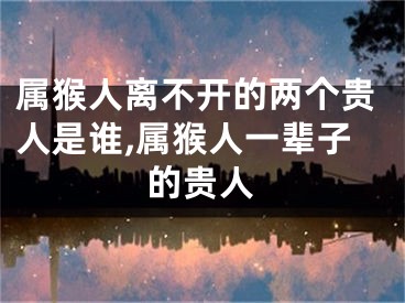 属猴人离不开的两个贵人是谁,属猴人一辈子的贵人