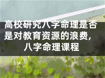 高校研究八字命理是否是对教育资源的浪费,八字命理课程