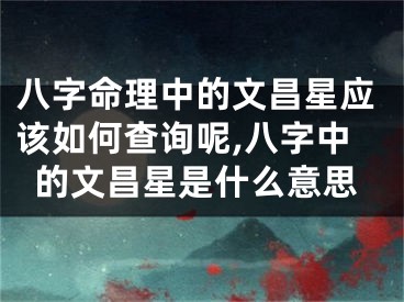 八字命理中的文昌星应该如何查询呢,八字中的文昌星是什么意思