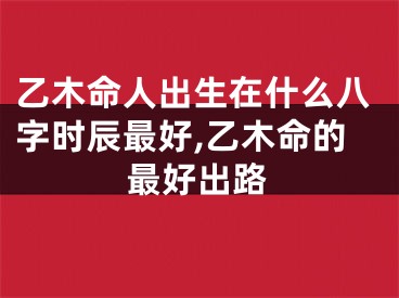 乙木命人出生在什么八字时辰最好,乙木命的最好出路