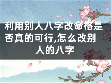 利用别人八字改命格是否真的可行,怎么改别人的八字