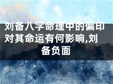 刘备八字命理中的偏印对其命运有何影响,刘备负面