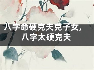 八字命硬克夫克子女,八字太硬克夫