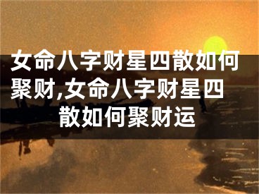 女命八字财星四散如何聚财,女命八字财星四散如何聚财运