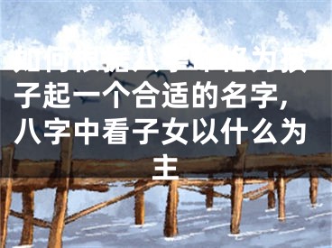 如何根据八字命格为孩子起一个合适的名字,八字中看子女以什么为主