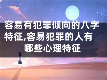 容易有犯罪倾向的八字特征,容易犯罪的人有哪些心理特征