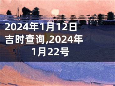 2024年1月12日吉时查询,2024年1月22号