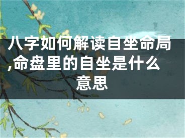 八字如何解读自坐命局,命盘里的自坐是什么意思