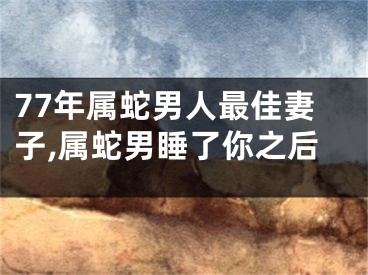77年属蛇男人最佳妻子,属蛇男睡了你之后