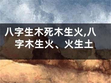 八字生木死木生火,八字木生火、火生土