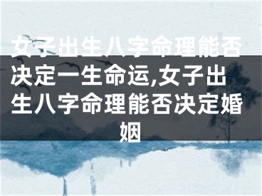 女子出生八字命理能否决定一生命运,女子出生八字命理能否决定婚姻
