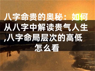 八字命贵的奥秘：如何从八字中解读贵气人生,八字命局层次的高低怎么看
