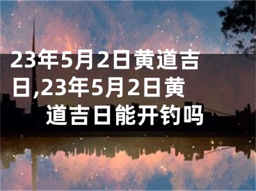 23年5月2日黄道吉日,23年5月2日黄道吉日能开钓吗