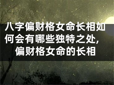 八字偏财格女命长相如何会有哪些独特之处,偏财格女命的长相