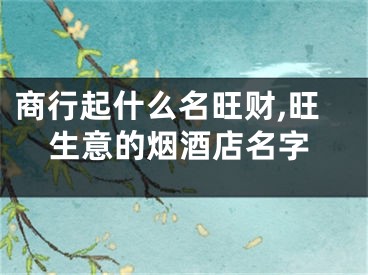 商行起什么名旺财,旺生意的烟酒店名字