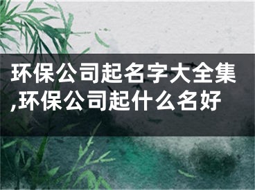 环保公司起名字大全集,环保公司起什么名好